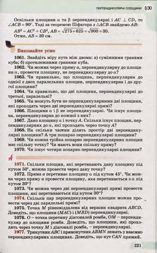 Оскільки площини а та (3 перпендикулярні і AC _L CD, то
ZA C B = 90°. То ді за теоремою Піфагора з ААСВ знайдемо А В:
А В 2= АС2 + СВ2,А В = >/275+625= 7 9 0 0 = 30.
Отже, А В = ЗО см.
Виконайте усно
1061. Знайдіть міру кута між двома: а) суміжними гранями
куба; б) протилежними гранями куба.
1062. Ч и можна через пряму а, перпендикулярну до площи­
ни а, провести площину, не перпендикулярну до а?
1063. Ч и правильно, що площина, перпендикулярна до
однієї з двох паралельних площин, перпендикулярна і до дру­
гої площини?
1064. Ч и правильно, що д ві площини, перпендикулярні до
третьої, паралельні?
1065. Ч и можуть бути не перпендикулярними д ві площини,
я к і проходять через д ві перпендикулярні прямі?
1066. Площини а і Р не перпендикулярні. Ч и існує площи­
на, перпендикулярна до кожної з них?
1067. Дано площину а і точку-А. С кільки існує площин, пер­
пендикулярних до а, я к і проходять через точку А?
1068. На скільки частин д іл ять простір д ві перпендику­
ляр ні площини? А три попарно перпендикулярні площини?
1069. Ч и кожна трійка попарно перпендикулярних площин
має спільну точку? Ч и мають вони спільну пряму?
1070. Ч и існує чотири попарно перпендикулярні площини?
1071. С кільки площин, я к і перетинають дану площину під
кутом 50°, можна провести через дану точку?
1072. Пряма а перетинає площину а під кутом 45°. Ч и мож­
на через пряму а провести площину, яка перетинається з а під
кутом 30°?
1073. Ч и можна через дві перпендикулярні прямі провести
площини, я к і перетинаються під кутом 30°?
1074. С кільки пар перпендикулярних площин можна про­
вести через д ві паралельні прямі?
1075. Точка М рівновіддалена від вершин квадрата ABCD.
Доведіть, що площини (МАС) і (M BD ) перпендикулярні.
1076. О - точка перетину діагоналей ромба, ОМ - перпенди­
куляр до площини ромба. Доведіть, що площини, я к і прохо­
д ять через точку М і діагоналі ромба, - перпендикулярні.
1077. Трикутник ABC і прямокутник A B M N лежать у взаємно
перпендикулярних площинах. Доведіть, що к у т CAN прямий.
 