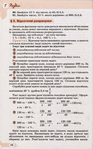 "1
90. Знайдіть 12 % від числа: а) 45; б) 2,5.
91. Знайдіть число, 15 % якого дорівнює: а) 300; б) 0,6.
§ 3. Відсоткові розрахунки
Багатьом фахівцям часто доводиться виконувати обчислення
за умови, якщо деякі значення виражено у відсотках. Коротко
їх називають відсотковими розрахунками.
Нагадаємо, що відсоток - це сота частина.
1 % = 0,01, 10 % = 0,1, 100 % = 1.
Примітка . Відсотки часто називають процентами, а замість
«скільки відсотків» іноді кажуть «який відсоток».
Існує три основні види задач на відсотки:
ф знаходження відсотків від числа',
@ знаходження числа за відсотками",
(§) знаходження відсоткового відношення двох чисел.
Розглянемо приклади таких задач.
Ф Потрібно зорати поле, площа якого дорівнює 300 га. За
перший день трактористи виконали 40 % завдання. Скільки
гектарів зорали вони за перший день?
(2) За перший день трактористи зорали 120 га, що становить
40 % поля. Знайдіть площу всього поля.
(3) Потрібно зорати поле, площа якого дорівнює 300 га. За
перший день трактористи зорали 120 га. Скільки відсотків
усього поля вони зорали за перший день?
Спробуйте розв’язати кожну із цих задач кількома способами,
2
замінивши 40 % дробом 0,4 чи -.
5
Такі задачі зручно розв’язувати способом пропорції. Оформ­
лювати розв’язання сформульованих задач можна так:
Ф 300 га - 100 %, 300 = Ш ) 300-40 = 120(га)
л: 40 100
х га - 40 %.
(2) 120 га - 40 %, 120= І2_ 120-100 _ 300(га)
х 100 40
х га - 100 %.
(D 300 га - 100 %, 300 = 100 = 120;100= 4Q
120 х 300
120 га - х % .
Крім трьох основних видів задач, існують також складніші
задачі на відсотки. Насамперед це задачі, в яких ідеться про
збільшення чи зменшення чого-небудь на кілька відсотків, і
обернені до них. Розв’язуючи такі задачі, уточнюйте насам­
 