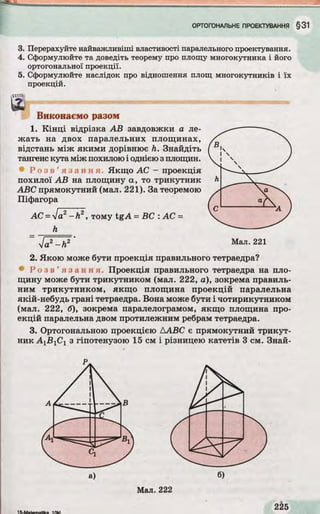 3. Перерахуйте найважливіші властивості паралельного проектування.
4. Сформулюйте та доведіть теорему про площу многокутника і його
ортогональної проекції.
5. Сформулюйте наслідок про відношення площ многокутників і їх
проекцій.
їШ*%!
№
Виконаємо разом
1. Кінці відрізка АВ завдовжки а ле­
жать на двох паралельних площинах,
відстань між якими дорівнює h. Знайдіть
тангенс кута між похилою і однією зплощин.
« Р о з в ’ я з а н н я . Якщо АС - проекція
похилої АВ на площину а, то трикутник
ABC прямокутний (мал. 221). За теоремою
Піфагора
АС = ]а2-Л 2, тому tgA = ВС : АС =
h
2. Якою може бути проекція правильного тетраедра?
• Р о з в ’ я з а н н я . Проекція правильного тетраедра на пло­
щину може бути трикутником (мал. 222, а), зокрема правиль­
ним трикутником, якщо площина проекцій паралельна
якій-небудь грані тетраедра. Вона може бути і чотирикутником
(мал. 222, б), зокрема паралелограмом, якщо площина про­
екцій паралельна двом протилежним ребрам тетраедра.
3. Ортогональною проекцією ДABC є прямокутний трикут­
ник А 1В 1С1 з гіпотенузою 15 см і різницею катетів 3 см. Знай-
 