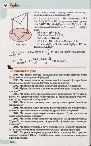 А діть площу даного трикутника, якщо кут
між площинами дорівнює 30°.
' Р о з в ’ я з а н н я . На малюнку 223
ДА1В1С1 (ZC 1 = 90°) - ортогональна проек­
ція ААВС. Нехай АуСу = х, тоді -BjCj = х + 3.
За теоремою ПіфагораА1В12= А ХСХ2+ В уСу2.
Тоді
х2 + (х + З)2= 225,
х2 + х2 + 6х + 9 = 225,
2х2 + 6 х - 216 = 0,
х2 + Зх - 108 = 0; х г = 9, х2= -1 2 .
Мал. 223 Отже, А ХСХ = 9 см, тоді В]СХ = 12 см.
Площа ДА1В1С1
Sy = —АуСу ■ВуСу, тобто Si = —•9 •12 = 54 (см2). Тоді площа
AABC 2 2
s _ Sl g _ 5 4 2 _ 5 4 - 2
cos30°’ у[з З
V
Виконайте усно
1095. Чи може площа паралельної проекції фігури бути
більшою за площу самої фігури?
1096. Чи може площа ортогональної проекції фігури бути
більшою за площу самої фігури? А дорівнювати?
1097. Чи може проекцією кута бути промінь? А пряма?
1098. Проекцією яких прямих може бути пара паралельних
прямих?
1099. Чи може проекцією довільного трикутника бути: а) від­
різок; б) рівносторонній трикутник; в) прямокутний трикут­
ник; г) тупокутний трикутник?
1100. Чи є катет прямокутного трикутника проекцією його
гіпотенузи?
1101. Чи можна одну сторону рівностороннього трикутника
вважати ортогональною проекцією другої його сторони?
1102. Чи може пара паралельних прямих бути проекцією
пари мимобіжних прямих?
1103. Чи може бути квадрат проекцією: а) прямокутника;
б) ромба; в) паралелограма; г) трапеції; ґ) довільного чотири­
кутника?
1104. Чи може трапеція бути проекцією: а) квадрата; б) ром­
ба; в) прямокутника; г) паралелограма; ґ) іншої трапеції?
1105. Сторона квадрата дорівнює 6 см, а площа його ортого­
нальної проекції 18 см2. Знайдіть кут між площинами квадрата
і його проекції.
= 36/3 (см2).
 