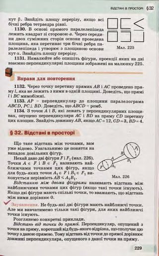 кут р. Знайдіть площу перерізу, якщо всі
бічні ребра тетраедра рівні.
1130. В основі прямого паралелепіпеда
лежить квадрат зі стороною а. Через середи­
ни двох суміжних сторін основи проведена
площина, яка перетинає три бічні ребра па­
ралелепіпеда і утворює з площиною основи Мал. 225
кут а. Знайдіть площу перерізу.
1131. Намалюйте або опишіть фігури, проекції яких на дві
взаємно перпендикулярні площини зображені на малюнку 225.
□ □ J
і Вправи для повторення
1132. Через точку перетину прямих АВ і АС проведено пря­
му І, яка не лежить з ними в одній площині. Доведіть, що прямі
І і ВС мимобіжні.
1133. А Р - перпендикуляр до площини паралелограма
ABCD, Р С ± B D . Доведіть, що ABCD - ромб.
1134. З точок А і В, які лежать у перпендикулярних площи­
нах, опущено перпендикуляри АС і B D на пряму CD перетину
цих площин. Знайдіть довжинуАВ, якщоАС =12, CD = З, B D = 4.
§ 32. Відстані в просторі
Що таке відстань між точками, вам
уже відомо. Узагальнимо це поняття на
випадок довільних фігур.
Нехай дано дві фігури F iF 1(мал. 226).
То чки А є F і В є F 1 називають най­
ближчими точками цих фігур, якщо
для будь-яких точок А хє F і В хє F t ви­
конується нерівність А В < A jB j. Мал. 226
Відстанню між двома фігурами називають відстань між
найближчими точками цих фігур (якщо такі точки існують).
Якщо дві фігури мають спільні точки, то вважають, що відстань
між ними дорівнює 0.
^ З а у в н ж е н н я . Не будь-які дві фігури мають найближчі точки.
Але ми вивчатимемо тільки такі фігури, для яких найближчі
точки існують.
Розглянемо конкретні приклади.
Відстань від точки до прямої. Перпендикуляр, опущений з
точки на пряму, коротший від будь-якого відрізка, що сполучає цю
точку з даною прямою. Тому відстань від точки до прямої дорівнює
Довжині перпендикуляра, опущеного з даної точки на пряму.
 