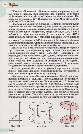 Відстань від точки до відрізка не завжди дорівнює відстані
від точки до прямої, як ій належить цей відрізок. Вона може
дорівнювати відстані від даної точки до кін ц я відрізка. По­
дивіться на малюнок 227. Відстань від точки М до відрізка DC
дорівнює M D , а не М Н .
Відстань від точки до площини. Оскільки перпендикуляр
коротший від похилої (теорема 16), то відстань від точки до пло­
щини дорівнює довжині перпендикуляра, опущеного з даної
точки на площину. Наприклад, якщо ABCDA1B 1C1Z)1 - куб з
ребром а, то відстань від точки А х до площини грані ABCD
дорівнює а. Але якщо А х - середина відрізка ВуР, то відстань
від точки Р до квадрата ABCD дорівнює аІ2. Узагалі, відстань
від точки до плоскої фігури не завжди дорівнює відстані від цієї
точки до площини, в я к ій лежить дана фігура.
Відстань між паралельними площинами. Якщо площини а
і (3 паралельні, то перпендикуляри, опущені з точок однієї
з цих площин на другу, р івні (мал. 228). Справді, всі ці
перпендикуляри паралельні один одному, а відрізки паралель­
них прямих, я к і містяться між паралельними площинами,
р івн і (теорема 10). Довжина перпендикуляра, опущеного
з будь-якої то чки площини на паралельну їй площину,
є відстанню між даними паралельними площинами.
З тіє ї ж причини відстань між прямою і паралельною їй пло­
щиною дорівнює до вж ині перпендикуляра, опущеного з
будь-якої то чки прямої на дану площину.
Відстань між мимобіжними прямими. Нехай дано ми­
мобіжні прямі а і b (мал. 229). Існує відрізок А В , перпендику­
лярний до кожної з даних мимобіжних прямих а і Ь, його нази­
вають спільним перпендикуляром мимобіжних прямих. Д ля
будь-яких мимобіжних прямих існує єдиний їх спільний пер­
пендикуляр. Спільний перпендикуляр двох мимобіжних пря­
мих коротший від будь-якого відрізка, що сполучає довільні
точки цих прямих. Тому відстань між двома мимобіжними
прямими дорівнює довжині їх спільного перпендикуляра.
с
D
 