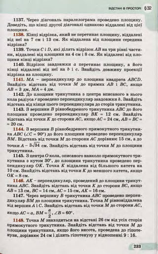 1137. Через діагональ паралелограма проведено площину.
Доведіть, що к ін ц і другої діагоналі однаково віддалені від цієї
площини.
1138. К ін ц і відрізка, яки й не перетинає площину, віддалені
від неї на 7 см і 13 см. Я к віддалена від площини середина
відрізка?
1139. То чки C і D, я к і д іл ять відрізок А В на три р івні части­
ни, віддалені від площини на 4 см і 8 см. Я к віддалені від пло­
щини к ін ц і відрізка?
1140. Відрізок завдовжки а перетинає площину, а його
к ін ц і віддалені від неї на b і с. Знайдіть довжину проекції
відрізка на площину.
1141. М А - перпендикуляр до площини квадрата ABCD.
Знайдіть відстань від точки М до прямих А В і ВС, якщо
А В - 3 дм, М А = 4 дм.
1142. До площини трикутника з центра вписаного в нього
кола радіуса r проведено перпендикуляр завдовжки h. Знайдіть
відстань від кін ц я цього перпендикуляра до сторін трикутника.
1143. З вершини В рівнобедреного трикутника ABC до його
площини проведено перпендикуляр В К = 12 см. Знайдіть
відстань від точки К до сторони АС, якщо АС = 24 см, А В = ВС =
= 20 см.
1144. З вершини В рівнобедреного прямокутного трикутни­
ка ABC (ZC = 90°) до його площини проведено перпендикуляр
В М . Відстань від точки М до сторони АС дорівнює 15 см, а до
точки А - 3V34 см. Знайдіть відстань від точки М до площини
трикутника.
1145. З центра О кола, описаного навколо прямокутного три­
кутника з кутом 30°, до площини трикутника проведено пер­
пендикуляр О К. То чка К віддалена від більшого катета на
10 см. Знайдіть відстань від точки К до меншого катета, якщо
О К = 8 см.
1146. А К - перпендикуляр, проведений до площини тр икут­
ника ABC. Знайдіть відстань від точки К до сторони ВС, якщо
А В = 13 см, ВС = 14 см, АС - 15 см, А К = 16 см.
1147. Через вершину В трикутника ABC проведено перпен­
дикуляр В М до площини трикутника. Точка М рівновіддалена
від вершин А і С. Знайдіть відстань від точки М до сторони АС,
якщо АС = а, В М = —, Z B = 60°.
2
1148. Точка М знаходиться на відстані 26 см від усіх сторін
прямокутного трикутника. Знайдіть відстань від точки М до
площини трикутника, якщо його висота, проведена до гіпоте­
нузи, дорівнює 24 см і ділить гіпотенузу у відношенні 9 : 16.
 