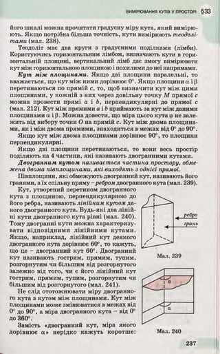 його шкалі можна прочитати градусну міру кута, яки й вимірю­
ю ть. Якщо потрібна більша точність, кути вимірюють теодолі­
тами (мал. 238).
Теодоліт має два круги з градусними поділками (лімби).
Користуючись горизонтальним лімбом, визначають кути в гори­
зонтальній площині, вертикальний лімб дає змогу вимірювати
кут між горизонтальною площиною і похилими до неї напрямами.
К у т м іж площинами. Якщо д ві площини паралельні, то
вважається, що ку т між ними дорівнює 0°. Якщо площини а і р
перетинаються по прямій с, то, щоб визначити к у т між цими
площинами, у кож ній з них через довільну то чку М прямої с
можна провести прямі а і Ь, перпендикулярні до прямої с
(мал. 212). К у т між прямими a ib приймають за ку т між даними
площинами а і р. Можна довести, що міра цього кута фне зале­
ж и ть від вибору точки О на прямій с. К у т між двома площина­
ми, я к і між двома прямими, знаходиться в межах від 0° до 90°.
Якщо ку т між двома площинами дорівнює 90°, то площини
перпендикулярні.
Якщо д ві площини перетинаються, то вони весь простір
поділяю ть на 4 частини, я к і називають двогранними кутами.
Двогранним кутом називається частина простору, обме­
жена двома півплощинами, які виходять з однієї прямої.
Півплощини, я к і обмежують двогранний кут, називають його
гранями, аїх спільну пряму-ребром двогранного кута (мал. 239).
К у т, утворений перетином двогранного
кута з площиною, перпендикулярною до
його ребра, називають лінійним кутом да­
ного двогранного кута. Б у д ь-які два л ін ій ­
н і кути двогранного кута р івні (мал. 240).
Тому двогранні кути можна характеризу­
вати відповідним и лінійним и кутами.
Якщ о, наприклад, лінійний ку т деякого
двогранного кута дорівнює 60°, то кажуть,
що це - двогранний ку т 60°. Двогранний
ку т називають гострим, прямим, тупим,
розгорнутим чи більшим від розгорнутого
залежно від того, чи є його лінійний кут
гострим, прямим, тупим, розгорнутим чи
більшим від розгорнутого (мал. 241).
Не слід ототожнювати міру двогранно­
го кута з кутом між площинами. К у т між
площинами може змінюватися в межах від
0° до 90°, а міра двогранного кута - від 0°
до 360°.
Замість «двогранний ку т, міра якого
Дорівнює а» нерідко ка ж уть коротше:
 