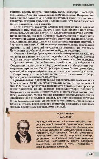 призми, сфери, конуса, циліндра, куба, октаедра, ікосаедра,
додекаедра. А потім розглядаються 39 положень. Зокрема, по­
ложення про паралельні і перпендикулярні прямі та площини,
про кути , утворені прямими і площинами. Т у т досліджуються
також паралелепіпед і призма.
Не слід думати, що автор «Основ» першим відкрив і довів усі
викладені ним теореми. Багато з них було відомо і його попе­
редникам. Але Евкл ід настільки вдало систематизував матема­
ти чн і відомості, що його «Основи» були головним підручником
математики майже для всього світу протягом більш я к 2000 ро­
к ів . Книжка Евкліда цікава не тіл ьк и своїм багатим змістом, а
й формою викладу. У ній спочатку сформульовані означення і
аксіоми, а всі наступні твердження доведені я к теореми.
Це - перша спроба аксіоматичної побудови геометрії.
«Основи» Евкліда були зразком логічної строгості до X IX ст.,
аж поки не виявилися суттєві недоліки в їх побудові. Системі
аксіом та постулатів Евкліда бракує повноти та аксіом порядку.
Сучасна геометрія займається здебільшого дослідженням
абстрактних геометричних фігур, розміщених в абстрактних гео­
метричних просторах. Таких просторів відомо багато: двовимірні,
тривимірні, чотиривимірні, n-вимірні, евклідові, неевклідові тощо.
Стереометрія - це розділ геометрії про властивості фігур
тривимірного евклідового простору.
Ортогональне проектування європейським математикам
було відоме в X V III ст. Французький геометр і громадський
Д іяч Г. Монж запропонував здійснювати ортогональне проекту­
вання одночасно на дві взаємно перпендикулярні площини,
створивши тим самим окрему галузь геометричної науки - на-
рисну геометрію. Метод Монжа виявився настільки важливим
і корисним для військової справи, що його впродовж багатьох
років було засекречено, я к військову таємницю. Розсекретили
тіл ьк и в 1794 р. Тепер нарисну геометрію вивчають у кожному
вищому технічному навчальному закладі.
ГАСПАР МОНЖ
(1746-1818)
Французький геометр і політичний діяч, тво­
рець нарисної геометрії і один з основополож­
ників диференціальної геометрії. Досліджував
проблеми креслення, математичного аналізу,
метрології, хімії, механіки. Палкий прихильник
Французької революції, морський міністр,
організатор національної оборони, товариш
Наполеона. Математичну освіту здобував
самостійно, навчався, а потім і працював у
школі військових інженерів.
 