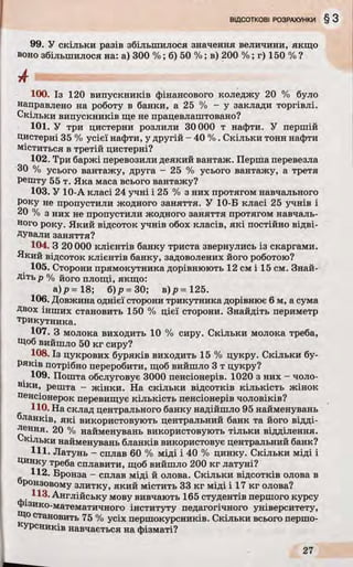 99. У скільки разів збільшилося значення величини, якщо
воно збільшилося на: а) 300 %; б) 50 %; в) 200 %; г) 150 % ?
100. Із 120 випускників фінансового коледжу 20 % було
направлено на роботу в банки, а 25 % - у заклади торгівлі.
Скільки випускників ще не працевлаштовано?
101. У три цистерни розлили 30 000 т нафти. У першій
Цистерні 35 % усієї нафти, у другій - 40 %. Скільки тонн нафти
міститься в третій цистерні?
102. Три баржі перевозили деякий вантаж. Перша перевезла
ЗО % усього вантажу, друга - 25 % усього вантажу, а третя
решту 55 т. Яка маса всього вантажу?
103. У 10-А класі 24 учні і 25 % з них протягом навчального
Року не пропустили жодного заняття. У 10-Б класі 25 учнів і
20 % з них не пропустили жодного заняття протягом навчаль­
ного року. Який відсоток учнів обох класів, які постійно відві­
дували заняття?
104. З 20000 клієнтів банку триста звернулись із скаргами.
Який відсоток клієнтів банку, задоволених його роботою?
105. Сторони прямокутника дорівнюють 12 см і 15 см. Знай­
діть р % його площі, якщо:
а)/?=18; б)р = 30; в)р -1 2 5 .
106. Довжина однієї сторони трикутника дорівнює 6 м, а сума
Двох інших становить 150 % цієї сторони. Знайдіть периметр
трикутника.
107. З молока виходить 10 % сиру. Скільки молока треба,
Щоб вийшло 50 кг сиру?
108. Із цукрових буряків виходить 15 % цукру. Скільки бу­
ряків потрібно переробити, щоб вийшло 3 т цукру?
109. Пошта обслуговує 3000 пенсіонерів. 1020 з них - чоло­
віки, решта - жінки. На скільки відсотків кількість жінок
пенсіонерок перевищує кількість пенсіонерів чоловіків?
110. На склад центрального банку надійшло 95 найменувань
ланків, які використовують центральний банк та його відді­
лення. 20 % найменувань використовують тільки відділення.
Скільки найменувань бланків використовує центральний банк?
Щ . Латунь - сплав 60 % міді і 40 % цинку. Скільки міді і
Цинку треба сплавити, щоб вийшло 200 кг латуні?
112. Бронза - сплав міді й олова. Скільки відсотків олова в
Ронзовому злитку, який містить 33 кг міді і 17 кг олова?
113. Англійську мову вивчають 165 студентів першого курсу
фізико-математичного інституту педагогічного університету,
Що становить 75 % усіх першокурсників. Скільки всього першо-
кУРсників навчається на фізматі?
 