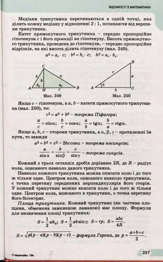 Медіани трикутника перетинаються в одній то чц і, яка
д іли ть кожну медіану у відношенні 2 : 1, починаючи від верши­
ни трикутника.
Катет прямокутного трикутника - середнє пропорційне
гіпотенузи с і його проекції на гіпотенузу. Висота прямокутно­
го трикутника, проведена до гіпотенузи, - середнє пропорційне
від р ізків, на я к і висота д іли ть гіпотенузу (мал. 249).
а2= ас■с; b2= bc- с; h2= ac■bc.
Мал. 249 Мал. 250
Якщ о с- гіпотенуза, а а ,Ь - катети прямокутного трикутни­
ка (мал. 250), то:
с2 = а2 + Ь2 - теорема Піфагора;
а . b а л b
- = sm a; —= cosa; — = tga; — = ctga.
c c b a
Якщ о a, b, c - сторони трикутника, аa, p, у - протилежні їм
кути , то завжди
а2= b2 + c2- 2&ccosa - теорема косинусів;
a b с
- . а ~ - теорема синусів.
sm a sinp sm y ^ у
Кожний з трьох останніх дробів дорівнює 2R , де R - радіус
кола, описаного навколо даного трикутника.
Навколо кожного трикутника можна описати коло і до того
ж тіл ьки одне. Центром кола, описаного навколо трикутника,
є точка перетину серединних перпендикулярів його сторін.
У кожний трикутник можна вписати коло і до того ж тіл ьк и
одне. Центром кола, вписаного в трикутник, є точка перетину
його бісектрис.
Площа трикутника. Кожний трикутник (як частина пло­
щини, обмежена замкненою ламаною) має площу. Формули
для визначення площі трикутника:
1 1 , . „ abc
S = —aha; S = —afrsiny; S = rp; S = — .
Z Z fr.fi
S = j Р ІР ~ a)(p - b)(p - c) - формула Герона, де p = —+? + c .
 