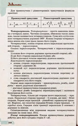 Д ля прямокутних і рівносторонніх тр и кутни ків формули
простіші:
Прямокутний трикутник Рівносторонній трикутник
1 a + b -c с
S - —ab; г = ; R = —
2 2 2
а2І3 а%/3 ал/з
S ---------- ; r —-------; R = -------
4 6 3
Чотирикутники. Чотирикутник - проста замкнена лама­
на з чотирьох ланок. Частина площини, обмежена такою лама­
ною, також називається чотирикутником. Сума всіх к у тів кож­
ного чотирикутника дорівнює 360°. Кожна сторона чотирикут­
ника менша від суми трьох інш их його сторін.
Чотирикутник, кожна сторона якого паралельна протилеж­
ній стороні, - паралелограм.
Ознаки паралелограма. Чотирикутник є паралелограмом,
якщо:
1) кожна його сторона дорівнює протилежній стороні; або
2) д ві його сторони паралельні й р івні; або
3) його діагоналі точкою перетину ділятьс я навпіл.
Властивості паралелограма:
• кожна сторона паралелограма паралельна протилежній
стороні і дорівнює їй ;
• кожний к у т паралелограма дорівнює протилежному
куту;
• кожна діагональ паралелограма точкою перетину д і­
литься навпіл;
• сума квадратів діагоналей паралелограма дорівнює сумі
квадратів усіх його сторін.
Окремі види паралелограмів - прямокутники, ромби, квад­
рати - мають додаткові властивості:
- діагоналі прямокутника (квадрата) р івні;
- діагоналі ромба (квадрата) перпендикулярні і належать
бісектрисам його к у тів .
Чотирикутник, тіл ьки дві сторони якого паралельні, - тра­
пеція. Паралельні сторони трапеції - ї ї основи, дві інш і - бічні
сторони. Окремі види трапецій - рівнобічні і прямокутні трапе­
ції. Відрізок, що сполучає середини бічних сторін трапеції, - ї ї
середня лінія. Середня л ін ія трапеції паралельна ї ї основам і
дорівнює їх півсумі.
Співвіднош ення між окремими видами чо ти р и кутн и ків
показано на схемі (мал. 251).
Площі чотирикутників. Площа прямокутника дорівнює
добутку двох його сусідніх сторін S = ab.
 