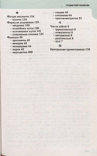 Фігура неплоска 154
- плоска 154
Формули додавання 125
- зведення 103
- подвійних к у тів 130
- половинних к у тів 131
- пониження степеня 131
Ф ункц ія ЗО
- зростаюча 43
- непарна 42
- неперервна 44
- парна 42
- періодична 209
- спадна 43
- степенева 64
- тригонометрична 91
Ч
Числа дійсні 6
- ірраціональні 8
- комплексні 8
- натуральні 6
- раціональні 8
- ц іл і 7
ц
Центральне проектування 176
 