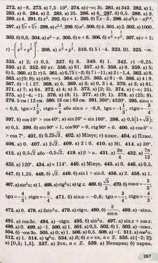 272. в) - 8. 273. в) 7,5 •105. 274. а) (^о; 3). 281. в) 343. 282. в) 1.
283. а) 8. 284. в) 2. 285. в) 25. 286. в) 6. 287. б) 0,5. 288. а) 3.
289. а) 4. 291. б) х2. 292.б )с+1. 295. б ) ^ х - 3 . 296. в) а2(х - а)0-5.
297. а) [с+ [с. 298. в) с2>2. 299. б) а1. 300. б) 4.301. в) 2.302. а) 1000.
і і
303. б) 0,8. 304. а) а2- х. 305. б) п + 8. 306. б) . 307. в) с+ 1;
ґ 1 12 1 1
г ) - х 2 + у 2 . 308. в) х 2 + у 2. 310. б) 5 і -4 . 323. Н і. 325. - т .
335. а) 2; г) 0,5. 337. б) 8. 340. б) 1. 342. г) -0 ,2 5 .
350. а) 2. 352.60 к г. 356. а) 81. 357. а) 8. 358. а) 9. 359. а) 5;
б)5. 360. а) 2; г) 5. 361. а) 0,75 і -2; б) 7 і -1 1 ; в) 2 і -1 ,4 . 362. а) 8.
363. а) [0; 9); в) (49; +оо). 364. а) 0,25. 365. а) 9 і -9 . 366. а) 4 і 9.
367. б) -1 і 27. 368. в) 5. 369. а) 3; в) 0, 3 і 4. 370. а) 3; в) 61.
371. а) 7; в) 84. 372. а) 4; в) 3. 373. а) [2; 3). 374. а) (-оо; 25).
375. а) [-4 ; -1 ). 376. а) (8; 1). 377. а) (9; 1). 378. а) (25; 9).
379. 5 смі 12 см. 380.16 см і 63 см. 391. 360°; 4320°. 395.sina =
1 3 1 3
= 0,8, tga = l - , ctga = - або sin a = - 0,8, tga = - l ~ , ctga = — .
3 4 3 4
397. 6) cos 10° > cos40°; в) sin20° = s in l6 0 ° . 398. а) 0 ,5 (і +>/з);
в) 0,5. 399. 6) s in 90° = 1, cos90° = 0, ctg90° = 0. 400. a) cos5° >
>cos 7°. 401. 6) 0,25/3. 402. а) Мінус; г) плюс. 404. а) Плюс.
406. a) 0. 407. a) 2^2. 409. в) 2 і 0. 410. в) H i. 414. a) 30°.
415. a) 0,5V2 або -0 ,5 7 2 . 419. a) p > a. 431. д) 432. в)
433. a) 120°. 434. a) * 114°. 440. а) Мінус. 445. a) 0. 446. в) 0,5.
447.6)1,25. 4 4 8 .6 )7 2 . 449. 6) sin 1 > s in 3. 456. a) 2. 458. в) 1.
467.a)sin2a ;B )l. 468.a)ctg2^ в)tgx. 4 6 9 .6 )^ -. 470.6)cosa = - - ;
З o
tgoc— ctga = ~ 7 . 471. 6) sina = - 0,6; tga = - ^ ; ctga = - ^ .
3 4 4 3
2
472. a) 0. 478. a) 2sin 2a. 479. a) ctga. 4 8 0 .6 )-:-----. 489. a )-sin a .
sin a
491. a)cos2a. 494. a)-ctga. 495. 6) sin 2a. 497. a) sin x + cos*.
498. a) 0. 499. a)- 1. 500. в) 1. 501. a) 0,5. 502.6)1. 503. a) -cosa.
50 4.6 )—cos3a. 50 5.а )0 ;в)1 . 506.в ) 0,5. 50 8.а)—1. 51 1.a)cos2a.
612. а) 1. 514. a) tg2a. 534. а) В ; б) х * пп, п є Z . 535. а) [-2; 2];
в) [0,5; 1,5]. 537. а) 2пп, п є Z . 539. а) Непарна; б) парна.
 
