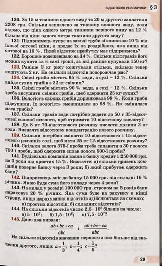 130. За 15 м тканини одного виду та 20 м другого заплатили
2208 грн. Скільки заплачено за тканину кожного виду, коли
відомо, що ціна одного метра тканини першого виду на 12 %
більша від ціни одного метра тканини другого виду?
131. Підприємець купує на заводі труби зі знижкою 10 % від
їхньої оптової ціни, а продає їх за роздрібною, яка вища від
оптової на 10 %. Який відсоток прибутку має підприємець?
132. Борошно подешевшало на 14 %. Скільки кілограмів його
можна купити за ті самі гроші, за які раніше купували 150 кг?
133. Раніше 3 кг рису коштували стільки, скільки тепер
коштують 2 кг. На скільки відсотків подорожчав рис?
134. Свіжі гриби містять 95 % води, а сухі - 12 %. Скільки
вийде сухих грибів з 22 кг свіжих?
135. Свіжі гриби містять 90 % води, а сухі - 12 %. Скільки
треба висушити свіжих грибів, щоб одержати 25 кг сухих?
136. Вологість свіжих грибів дорівнювала 99 %. Коли гриби
підсушили, їх вологість зменшилася до 98 %. Як змінилася
маса грибів?
137. Скільки грамів води потрібно додати до 50 г 35-відсот-
кової соляної кислоти, щоб отримати 10-відсоткову кислоту?
138. До 8 кг 70-відсоткового розчину кислоти долили 2 кг
води. Визначте відсоткову концентрацію нового розчину.
139. Скільки потрібно змішати 10-відсоткового і 15-відсот-
кового розчинів солі, щоб мати 25 кг 12-відсоткового розчину?
140. Скільки золота 375-ї проби треба сплавити з ЗО г золота
750-ї проби, щоб одержати сплав золота 500-ї проби?
141. Будівельна компанія взяла в банку кредит 1 250 000 грн.
на 3 роки під простих 15 %. Визначте: а) скільки гривень ком­
панія поверне банку через 3 роки; б) який прибуток одержить
банк?
142. Підприємець вніс до банку 15 000 грн. під складні 16 %
Річних. Якою буде сума його вкладу через 4 роки?
143. На вклад у розмірі 100 000 грн. строком на 5 років банк
нараховує 20 % річних. Яка сума буде на рахунку в кінці
строку, якщо нарахування відсотків здійснюється за схемою:
а) простих відсотків; б) складних відсотків?
144. На скільки відсотків число 2,5 • 108 більше за число:
а) 5 - Ю 7; б) 1,5 10»; в)7,5 107?
145. Дано два вирази:
ab +bc +ca . ab +bc—са
-------------- і -------------- .
abc аЬс
На скільки відсотків значення першого з них більше від зна­
чення другого, якщо: а ; &= —; с = —?
3 4 5
 