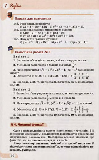 в Вправи для повторення
146. Розв’яжіть нерівність:
а) 2х + 3 > 5(х - 12); б) х2- 4х > (х - 1)( х + 1).
147. Винесіть спільний множник за дужки:
а) 6а(х - 2) + 8Ь(х - 2) + 4с(2 - х);
б) х3(2х + 3) + З(2х3 + Зх2) + 3х3(3 + 2х).
148. Побудуйте графіки функцій:
а) у = -х 2; б) у = 2х2; в) у = х2- 4; г) у = (х + І)2.
Самостійна робота № 1
В аріант 1
1. Запишіть п’ять цілих чисел, які не є натуральними.
2. У скільки разів число 5 більше від числа —?
2
3. Чи є серед чисел (л/3 - І)2, (%/3)2 —1, %/з —І 2 раціональне
число? о о о і
4. Обчисліть: а) (0,36 + 1,64)(0,36 - 1,64); б)
4 4 3 3
5. Знайдіть: а) 20 % від числа 35; б) число, 35 % якого дорів­
нює 70.
В аріант 2
1. Запишіть п’ять раціональних чисел, які не є натуральними.
2. У скільки разів число —менше від числа 6?
З
3. Чи є серед чисел І5 - І 2, (7б - І)2, (V5)2 - 1 ціле число?
4. Обчисліть: а) (1,73 + 0,27)(1,73 - 0,27); б) - +- • ? " •
4 4 3 3
5. Знайдіть: а) 25 % від числа 40; б) число, 40 % якого дорів­
нює 80.
§ 4. Числові функції
Одне з найважливіших понять математики - функція. З її
допомогою моделюють і досліджують різноманітні процеси, що
відбуваються навколо нас. Повторимо основні відомості про
функцію, які ви знаєте з попередніх класів.
Якщо кожному значенню змінної х з деякої множини D
відповідає єдине значення змінної у, то таку відповідність на­
зивають функцією.
 