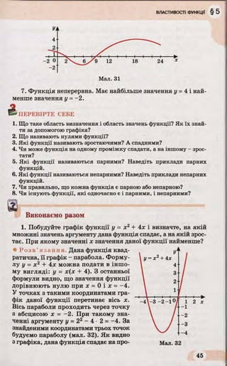 7. Функція неперервна. Має найбільше значення у = 4 і най­
менше значення у =~2.
5* ПЕРЕВІРТЕ СЕБЕ
1. Що таке область визначення і область значень функції? Як їх знай­
ти за допомогою графіка?
2. Що називають нулями функції?
3. Які функції називають зростаючими? А спадними?
4. Чи може функція на одному проміжку спадати, а на іншому - зрос­
тати?
5. Які функції називаються парними? Наведіть приклади парних
функцій.
6. Які функції називаються непарними? Наведіть приклади непарних
функцій.
7. Чи правильно, що кожна функція є парною або непарною?
8. Чи існують функції, які одночасно є і парними, і непарними?
динь
а
Виконаємо разом
1. Побудуйте графік функції у = х2 + 4х і визначте, на якій
множині значень аргументу дана функція спадає, а на якій зрос­
тає. При якому значенні х значення даної функції найменше?
• Р о з в ’я з а н н я Дана функція квад­
ратична, її графік - парабола. Форму­
лу у = х 2 + 4х можна подати в іншо­
му вигляді: у = х(х 4- 4). З останньої
формули видно, що значення функції
дорівнюють нулю при х = 0 і х = -4 .
У точках з такими координатами гра­
фік даної функції перетинає вісь х.
Вісь параболи проходить через точку
з абсцисою х - -2 . При такому зна­
ченні аргументу у = 22 - 4 ■2 = -4. За
знайденими координатами трьох точок
будуємо параболу (мал. 32). Як видно
з графіка, дана функція спадає на про- Мал. 32
 