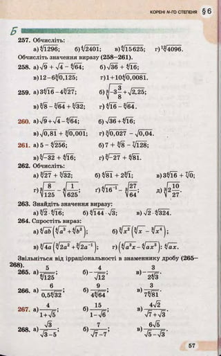 257. Обчисліть:
а) %/і296; 6)V2401; в) ^15625; г) ^4096.
Обчисліть значення виразу (258—261).
258. a)V9 + Т і - 3/64; 6) л/36 + 3/Ї6;
в)12-6^0,125; г) 1+ 10^0,0081.
259. а) 3^16-43/27; б ) ^ з | + Т^25;
в)3/8-3/б4 + 3/32; г)^ їб-3 /б 4 .
260. а)л/9 + >/4-^64; 6)736+3/Ї6;
в) VO,81 + 3/0,001; г) 3/0,027 - V0,04.
261. а) 5 - 3/256; б) 7 + 3^8 - Vl28;
8 )^ 3 2 + 3/16;
262. Обчисліть:
а) 3^27 + 3/32;
г )^-27 + ^81.
б) 3/8Ї + 23/ї;
г ) з/ _ §- -4/. 1'125 V625
263. Знайдіть значення виразу:
а) 3/2 ■3/Ї6; б) 3/ГЇ4 •л/3;
264. Спростіть вираз:
ґ )  / і6_ 1 - з/— ;V64
в)33/їб + VO;
Д>Ш-
в)>/2-3/324.
в )3/4а ^2а2+ ^2а _1j ; г ) |3/ а3х -Jax3J :  / a x .
Звільніться від ірраціональності в знаменнику дробу (265-
268). 5
265. а)
266. а)
267. а)
268. а)
^125’
6
0,53/32’
4
1+л/б ’
7з
V 3 -5 ’
б)
б)
б)
б)
V l2’
9
43/64’
15
1-V6;
7
V 7 -7 ’
В) 2Й '
В)Ш Г
4>/2
в)
в)
V7+V3'
бУб
Т б -Т з '
 