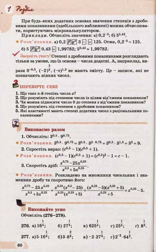 При будь-яких додатних основах значення степенів з дробо­
вими показниками (здебільшого наближені) можна обчислюва­
ти, користуючись мікрокалькулятором.
Приклади. Обчисліть значення: а) 0,2_3; б) 50,43.
• Ро з в ’ язання а) 0,2 3 0 Q 125. Отже, 0,2~3= 125.
б) 5 @ 0 0,43 0 1,99782; 50-43* 1,99782.
''^Зверніть увагу! Степені з дробовими показниками розглядають
тільки за умови, що їх основи - числа додатні. А, наприклад, ви-
2
рази О-0,5, (-2 )3, (-я)1,3 не мають змісту. Це - записи, які не
позначають ніяких чисел.
4 ПЕРЕВІРТЕ СЕБЕ
1. Що таке га-йстепінь числа а?
2. Що розуміють під степенем числа із цілим від’ємним показником?
3. Чи можна підносити число 0 до степеня з від’ємним показником?
4. Що розуміють під степенем з дробовим показником?
5. Які властивості мають степені додатних чисел з раціональними по­
казниками?
,»«is
Виконаємо разом
1. Обчисліть: З0,5•90’75.
• Ро з в ’ язання З0,5•90,75= З0,5•З2 0,76= З0,5•З1,5= З2= 9.
2. Спростіть вираз: (с0'5- 1)(с0,5 + 1).
• Ро з в ’ язання, (с0,5 - 1)(с0,5 + 1) = (с0,5)2- 1 = с - 1.
« 0 Д 5 _о с у.0,25
3. Скоротіть дріб: — —------ —— .
х + 5х
• Ро з в ’ язання. Розкладемо на множники чисельник і зна­
менник дробу та скоротимо його:
X0’75- 25X0’25 х0,25(х0,5- 25) (х°’25-5)(х°’25+ 5)_ 025
х0,5+5х0,25 ~ х°’25(х0,25+5) ~ X 0,25 +5
Виконайте усно
Обчисліть (276-278).
ї ї i l i
276. а) 164; б) 273; в) 6254; г) 252; ґ) 83.
1 2 1 1
277. а)5 164; 6)3 8»; в )-2 273; г)2"2-642.
 