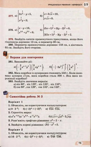 377. а)
378. а)
2х2- у = 5,
і
х 2у = 3;
 х - у = 16,
-0,5
+ J/0’5=8;
б)
б)
[х +Зч/г = 10,
[хТг =8.
і і
(5х +1)2+2(у - 2)2 =8,
і і
2(5х +1)2-3(у -2 )2 =2.
379. Знайдіть катети прямокутного трикутника, якщо його
гіпотенуза дорівнює 13 см, а периметр ЗОсм.
380. Периметр прямокутника дорівнює 158 см, а діагональ
65 см. Знайдіть його сторони.
І Вправи для повторення
381. Виконайте дії:
а)
( о 
- І * ' " 1» ’
( о Л
[~:хУп 2 1; б)Г-(-2а3)2Т-
(л 
 - а 2 
3 І4 1 V ’ ) I4 J
-2
382. Маса коробки із цукерками становить 550 г. Коли поло­
вину цукерок з’їли, маса коробки стала 300 г. Яка маса по­
рожньої коробки?
383. Знайдіть значення виразів:
а) sin 60°, sin 120°, sin 135°, sin 150°;
б) cos 60°, cos 120°, cos 135°, cos 150°.
Самостійна робота № З
Варіант 1
1. Обчисліть, не користуючися калькулятором:
а) 9 -З-3; б) (-2)4+ (-З)3; в) ^54^24.
2. Спростіть вираз:
а) а2л:_0’4(а”1х0,4- а ”2х1’4); б)(/х+у[у)2-2у[ху.
3. Розв’яжіть графічно рівняння: л:3= 2 - х.
4. Знайдіть корені рівняння: І61-х2 =5.
Варіант 2
1. Обчисліть, не користуючися калькулятором:
а) 16 •2“3; б) (-2)3+ (-3)4; в) ^48 3/З6.
 