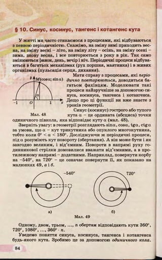 §10. Синус, косинус, тангенс і котангенс кута
У житті ми часто стикаємося з процесами, які відбуваються
з певного періодичністю. Скажімо, на зміну зимі приходить вес­
на, на зміну весні - літо, на зміну літу - осінь, на зміну осені -
зима, знову весна, і все повторюється з року в рік. Так само
змінюються ранок, день, вечір і ніч. Періодичні процеси відбува­
ються в багатьох механізмах (рух поршня, маятника) і в живих
організмах (пульсація серця, дихання).
Мати справу з процесами, які періо­
дично повторюються, доводиться ба­
гатьом фахівцям. Моделювати такі
процеси найзручніше за допомогою си­
нуса, косинуса, тангенса і котангенса.
Дещо про ці функції ви вже знаєте з
уроків геометрії.
Синус (косинус) гострого або тупого
Мал. 48 кута а - це ордината (абсциса) точки
одиничного півкола, яка відповідає куту а (мал. 48).
Зверніть увагу: в геометрії розглядають sina, cosa, tga, ctga
за умови, що a - кут трикутника або опуклого многокутника,
тобто коли 0° < a < 180°. Досліджуючи ж періодичні процеси,
під a розуміють кут повороту (обертання). А він може бути і як
завгодно великим, і від’ємним. Повороти в напрямі руху го­
динникової стрілки домовилися вважати від’ємними, а в про­
тилежному напрямі - додатними. Наприклад, повернути корбу
на -540°, на 720° - це означає повернути її, як показано на
малюнках 49, а і б.
Мал. 49
Одному, двом, трьом, ..., п обертам відповідають кути 360°,
720°, 1080°, ..., 360° п.
Уведемо поняття синуса, косинуса, тангенса і котангенса
будь-якого кута. Зробимо це за допомогою одиничного кола.
 