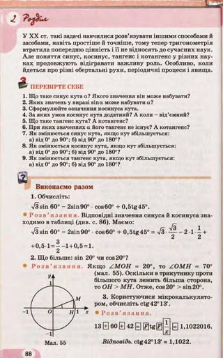 Ии
У XX ст. такі задачі навчилися розв’язувати іншими способами й
засобами, навіть простіше й точніше, тому тепер тригонометрія
втратила попередню цінність і її не відносять до сучасних наук.
Але поняття синус, косинус, тангенс і котангенс у різних нау­
ках продовжують відігравати важливу роль. Особливо, коли
йдеться про різні обертальні рухи, періодичні процеси і явища.
^ ПЕРЕВІРТЕ СЕБЕ
1. Що таке синус кута а? Якого значення він може набувати?
2. Яких значень у виразі sina може набувати а?
3. Сформулюйте означення косинуса кута.
4. За яких умов косинус кута додатний? А коли - від’ємний?
5. Що таке тангенс кута? А котангенс?
6. При яких значеннях a його тангенс не існує? А котангенс?
7. Як змінюється синус кута, якщо кут збільшується:
а) від 0° до 90°; б) від 90° до 180°?
8. Як змінюється косинус кута, якщо кут збільшується:
а) від 0° до 90°; б) від 90° до 180°?
9. Як змінюється тангенс кута, якщо кут збільшується:
а) від 0° до 90°; б) від 90° до 180°?
ВІШ'1ЛIV*І'ii'LІбЖйЬВЯШіЩ!'МЩ'IlliШМЗЙІМЙВШІ
Виконаємо разом
1. Обчисліть:
/3sin 60° - 2sin90° •cos60° + 0,5tg45°.
’ь Р о з в ’ язання. Відповідні значення синуса й косинуса зна­
ходимо в таблиці (див. с. 86). Маємо:
ч/Зsin 60° - 2sin90° cos60° + 0,5tg45° = л/З — - 2 1- - +
2 2
+0,5 1= - - 1 +0,5 = 1.
2
2. Що більше: sin 20° чи cos20°?
® Р о з в ’ яза н н я. Якщо ZM O H = 20°, то ZO M H = 70°
(мал. 55). Оскільки в трикутнику проти
більшого кута лежить більша сторона,
то ОН > М Н . Отже, cos 20° > sin 20°.
3. Користуючися мікрокалькулято­
ром, обчисліть ctg42°13
“ 1 * • Р о з в ’ язання.
13 0 60 0 42 @ g t g @
 