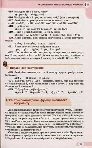 415. Знайдіть sina і cosa, якщо:
a ) t g a = l ; 6)tga = - l .
416. Знайдіть sina і tga, якщо cosa = 0,5 (кут a гострий).
417. Знайдіть, користуючись одиничним колом:
sin0°, sin90°, cos90°, sinl80°, cosl80°, sin270°, cos270°.
418. Що більше:
a)sinl0° чи cosl0°; 6)cos45° чи sin45°?
419. Який з кутів більший - а чи p, якщо:
а) sina = 0,75, sinp = 0,93; 6) cosa = 0,5, cosP = 0,6?
420. Яких значень при різних значеннях a може набувати
вираз:
sin2a, 1 - sin2a, sin2a, 2sina?
421. Яких значень може набувати вираз:
tga, tg2a, tg2a, 2tga, 1 + tga?
422. Накресліть на міліметровому папері чверть кола раді­
уса 10 см, поділіть його на ЗОрівних частин і складіть таблицю
наближених значень синуса й косинуса кутів 3°, 6°, ... , 90°.
Вправи для повторення
423. Знайдіть довжину кола й площу круга, радіус яких
дорівнює:
а) 2 м; б) 12 см; в)2,5дм.
424. Задача Сунь-Цзи. Знайдіть число, яке від ділення
на 3 має в остачі 2, а від ділення на 5 має в остачі 3, нарешті від
Ділення на 7 - остача 2.
425. Побудуйте графік функції:
&)у = 4:Х ~2; б) у = 4лг2+ 1; в) г/ = 6л:-1; г)у = 6х_1-2 .
§11. Тригонометричні функціїчислового
аргументу
Досі ми розглядали тригонометричні функції кутів. При цьо­
му вирази x + sinx, cosде2не мали змісту. Оскільки не можна до
градусної міри кута додавати число. Не має змісту й квадрат
міри кута. А розв’язування багатьох задач приводить до ана­
лізу подібних виразів. Тому математики часто мають справу з
виразами sina, cosa, tga, ctga, де a - не міра кута, а абстракт­
не число. Що ж розуміють під синусом, косинусом, тангенсом і
котангенсом дійсного числа?
Спочатку згадаємо дещо про вимірювання кутів. Кути мож­
на вимірювати градусами та їх меншими частками: мінутами
і секундами. А ще можна вимірювати кути радіанами.
 