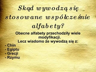 Skąd wywodzą się stosowane współcześnie alfabety? Obecne alfabety przechodziły wiele modyfikacji. Lecz wiadomo że wywodzą się z: - Chin - Egiptu - Grecji - Rzymu 