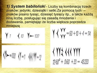 1) System babiloński  - Liczby są kombinacją trzech znaków: jedynki, dziesiątki i setki.Za pomocą tych znaków pisano tysiąc, dziesięć tysięcy itp., a także każdą inną liczbę, posługując się zasadą mnożenia i dodawania, pamiętając że liczba większa poprzedza mniejszą 