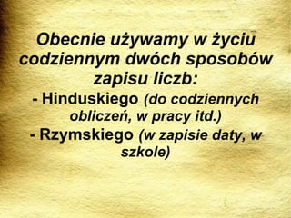 Obecnie używamy w życiu codziennym dwóch sposobów zapisu liczb: - Hinduskiego   (do codziennych obliczeń, w pracy itd.) - Rzymskiego   (w zapisie daty, w szkole) 