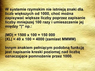 W systemie rzymskim nie istnieją znaki dla liczb większych od 1000, choć można zapisywać większe liczby poprzez zapisanie liczby mniejszej 100 razy i umieszczenie jej między "|" np.: |MD| = 1500 x 100 = 150 000 |XL| = 40 x 100 = 4000 (zamiast MMMM) Innym znakiem pełniącym podobną funkcję jest napisanie kreski poziomej nad liczbą oznaczające pomnożenie przez 1000. 