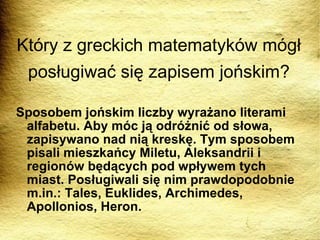Sposobem jońskim liczby wyrażano literami alfabetu. Aby móc ją odróżnić od słowa, zapisywano nad nią kreskę. Tym sposobem pisali mieszkańcy Miletu, Aleksandrii i regionów będących pod wpływem tych miast. Posługiwali się nim prawdopodobnie m.in.: Tales, Euklides, Archimedes, Apollonios, Heron. Który z greckich matematyków mógł posługiwać się zapisem jońskim? 