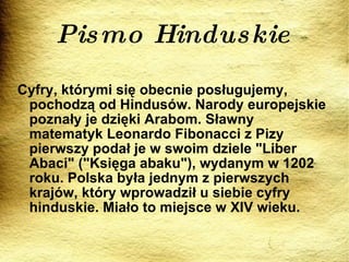 Pismo Hinduskie Cyfry, którymi się obecnie posługujemy, pochodzą od Hindusów. Narody europejskie poznały je dzięki Arabom. Sławny matematyk Leonardo Fibonacci z Pizy pierwszy podał je w swoim dziele "Liber Abaci" ("Księga abaku"), wydanym w 1202 roku. Polska była jednym z pierwszych krajów, który wprowadził u siebie cyfry hinduskie. Miało to miejsce w XIV wieku. 