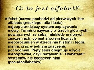 Co to jest alfabet? Alfabet (nazwa pochodzi od pierwszych liter alfabetu greckiego: alfa i beta) – najpopularniejszy system zapisywania mowy. Terminu używany w trzech głównych, powiązanych ze sobą i niekiedy mylonych znaczeniach, co jest źródłem licznych nieporozumień w dziedzinie historii i teorii pisma, oraz w jednym znaczeniu pochodnym. Piąty sens obejmuje użycie niepoprawne, czyli nazywanie "alfabetami" systemów nie będących nimi (pseudoalfabetów). 