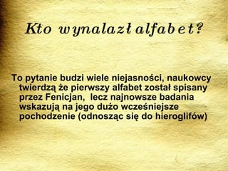 Kto wynalazł alfabet? To pytanie budzi wiele niejasności, naukowcy twierdzą że pierwszy alfabet został spisany przez Fenicjan,  lecz najnowsze badania wskazują na jego dużo wcześniejsze pochodzenie (odnosząc się do hieroglifów) 