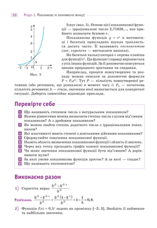 РОЗДІЛ 1. ПОКАЗНИКОВІ ТА ЛОГАРИФМІЧНІ ФУНКЦІЇ10
Існує (мал. 5). Основа цієї показникової функ-
ції — ірраціональне число 2,71828..., яке при-
йнято позначати буквою e.
Показникова функція y = ex
в математи-
ці і багатьох прикладних науках трапляєть-
ся досить часто. Її називають експонентою
(лат. exponens — виставляти напоказ).
На багатьох калькуляторах є окрема клавіша
для функції ex
. Ця функція і справді вирізняється
з усіх інших функцій. За її допомогою описуються
закони природного зростання чи спадання.
Наприклад, процеси новоутворення та роз-
паду можна описати за допомогою формули
P = P0ekt
. Тут P — кількість новоутвореної ре-
човини (або речовини, що розпалася) в момент часу t; P0 — початкова
кількість речовини; k — стала, значення якої визначається для конкретної
ситуації. Доберіть самостійно відповідні приклади.
Перевірте себе
1 Що називають степенем числа з натуральним показником?
2 Якими рівностями можна визначити степінь числа з цілим від’ємним
показником? А з дробовим показником?
3 Як можна знайти степінь додатного числа з ірраціональним показ-
ником?
4 Які властивості мають степені з довільними дійсними показниками?
5 Сформулюйте означення показникової функції.
6 Назвіть область визначення показникової функції і область її значень.
7 Через яку точку проходить графік кожної показникової функції?
8 Чи може значення показникової функції бути від’ємним? А дорів-
нювати нулю?
9 За якої умови показникова функція зростає? А за якої — спадає?
10 Що називають експонентою?
Виконаємо разом
1 Спростіть вираз
5 5
5
2 2 1
2
− −
.
РОЗВ’ЯЗАННЯ.
5 5
5
5 1 5
5
1
1
5
0 8
2 2 1
2
2 1
2
−
=
−( )
= − =
− −
, .
2 Функція f(x) = 0,5x
задана на проміжку [–2; 3]. Знайдіть її найменше
та найбільше значення.
Мал. 5
 