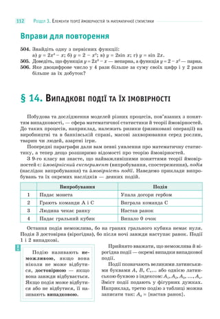 РОЗДІЛ 3. ЕЛЕМЕНТИ ТЕОРІЇ ЙМОВІРНОСТЕЙ ТА МАТЕМАТИЧНОЇ СТАТИСТИКИ112
Вправи для повторення
504. Знайдіть одну з первісних функції:
а) y = 2x3
– x; б) y = 2 – x2
; в) y = 2sin x; г) y = sin 2x.
505. Доведіть, що функція y = 2x3
– x — непарна, а функція y = 2 – x2
— парна.
506. Яке двоцифрове число у 4 рази більше за суму своїх цифр і у 2 рази
більше за їх добуток?
§ 14. ВИПАДКОВІ ПОДІЇ ТА ЇХ ІМОВІРНОСТІ
Побудова та дослідження моделей різних процесів, пов’язаних з понят-
тям випадковості, — сфера математичної статистики й теорії ймовірностей.
До таких процесів, наприклад, належать ризики (ризиковані операції) на
виробництві та в банківській справі, масові захворювання серед рослин,
тварин чи людей, азартні ігри.
Попередні параграфи дали вам певні уявлення про математичну статис-
тику, а тепер дещо розширимо відомості про теорію ймовірностей.
З 9-го класу ви знаєте, що найважливішими поняттями теорії ймовір-
ностей є: ймовірнісний експеримент (випробування, спостереження), подія
(наслідок випробування) та ймовірність події. Наведемо приклади випро-
бувань та їх окремих наслідків — деяких подій.
Випробування Подія
1 Падає монета Упала догори гербом
2 Грають команди А і С Виграла команда С
3 Людина чекає ранку Настав ранок
4 Падає гральний кубик Випало 0 очок
Остання подія неможлива, бо на гранях грального кубика немає нуля.
Подія 3 достовірна (вірогідна), бо після ночі завжди наступає ранок. Події
1 і 2 випадкові.
Прийнято вважати, що неможлива й ві-
рогідна події — окремі випадки випадкової
події.
Події позначають великими латинськи-
ми буквами A, B, C,... або однією латин-
ською буквою з індексом: A1, A2, A3, ..., An.
Зміст події подають у фігурних дужках.
Наприклад, третю подію з таблиці можна
записати так: A3 = {настав ранок}.
Подію називають не-
можливою, якщо вона
ніколи не може відбути-
ся, достовірною — якщо
вона завжди відбувається.
Якщо подія може відбути-
ся або не відбутися, її на-
зивають випадковою.
 