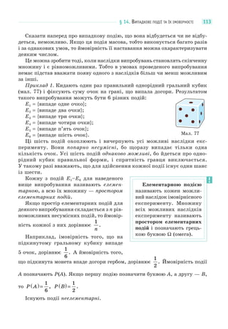 § 14. ВИПАДКОВІ ПОДІЇ ТА ЇХ ІМОВІРНОСТІ 113
Сказати наперед про випадкову подію, що вона відбудеться чи не відбу-
деться, неможливо. Якщо ця подія масова, тобто виконується багато разів
і за однакових умов, то ймовірність її наставання можна охарактеризувати
деяким числом.
Це можна зробити тоді, коли наслідки випробувань становлять скінченну
множину і є рівноможливими. Тобто в умовах проведеного випробування
немає підстав вважати появу одного з наслідків більш чи менш можливим
за інші.
Приклад 1. Кидають один раз правильний однорідний гральний кубик
(мал. 77) і фіксують суму очок на грані, що випала догори. Результатом
такого випробування можуть бути 6 різних подій:
E1 = {випаде одне очко};
E2 = {випаде два очки};
E3 = {випаде три очки};
E4 = {випаде чотири очки};
E5 = {випаде п’ять очок};
E6 = {випаде шість очок}.
Ці шість подій охоплюють і вичерпують усі можливі наслідки екс-
перименту. Вони попарно несумісні, бо щоразу випадає тільки одна
кількість очок. Усі шість подій однаково можливі, бо йдеться про одно-
рідний кубик правильної форми, і спритність гравця виключається.
У такому разі вважають, що для здійснення кожної події існує один шанс
із шести.
Кожну з подій E1–E6 для наведеного
вище випробування називають елемен-
тарною, а всю їх множину — простором
елементарних подій.
Якщо простір елементарних подій для
деякого випробування складається з n рів-
номожливих несумісних подій, то ймовір-
ність кожної з них дорівнює
1
n
.
Наприклад, імовірність того, що на
підкинутому гральному кубику випаде
5 очок, дорівнює
1
6
. А ймовірність того,
що підкинута монета впаде догори гербом, дорівнює
1
2
. Ймовірність події
A позначають P(A). Якщо першу подію позначити буквою A, а другу — B,
то P A( ) =
1
6
, P B( ) =
1
2
.
Існують події неелементарні.
Мал. 77
Елементарною подією
називають кожен можли-
вий наслідок імовірнісного
експерименту. Множину
всіх можливих наслідків
експерименту називають
простором елементарних
подій і позначають грець-
кою буквою Ω (омега).
 