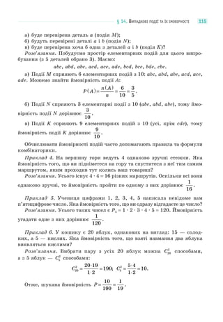 § 14. ВИПАДКОВІ ПОДІЇ ТА ЇХ ІМОВІРНОСТІ 115
а) буде перевірена деталь a (подія M);
б) будуть перевірені деталі a і b (подія N);
в) буде перевірена хоча б одна з деталей a і b (подія K)?
Розв’язання. Побудуємо простір елементарних подій для цього випро-
бування (з 5 деталей обрано 3). Маємо:
abc, abd, abe, acd, ace, ade, bcd, bce, bde, cbe.
а) Події M сприяють 6 елементарних подій з 10: abc, abd, abe, acd, ace,
ade. Можемо знайти ймовірність події A:
P A
n A
n
( ) =
( )
= =
6
10
3
5
.
б) Події N сприяють 3 елементарні події з 10 (abe, abd, abe), тому ймо-
вірність події N дорівнює
3
10
.
в) Події K сприяють 9 елементарних подій з 10 (усі, крім cde), тому
ймовірність події K дорівнює
9
10
.
Обчислювати ймовірності подій часто допомагають правила та формули
комбінаторики.
Приклад 4. На вершину гори ведуть 4 однаково зручні стежки. Яка
ймовірність того, що ви підніметеся на гору та спуститеся з неї тим самим
маршрутом, яким проходив тут колись ваш товариш?
Розв’язання. Усього існує 4 · 4 = 16 різних маршрутів. Оскільки всі вони
однаково зручні, то ймовірність пройти по одному з них дорівнює
1
16
.
Приклад 5. Учениця цифрами 1, 2, 3, 4, 5 написала невідоме вам
п’ятицифрове число. Яка ймовірність того, що ви одразу відгадаєте це число?
Розв’язання. Усього таких чисел є P5 = 1 · 2 · 3 · 4 · 5 = 120. Ймовірність
угадати одне з них дорівнює
1
120
.
Приклад 6. У кошику є 20 яблук, однакових на вигляд: 15 — солод-
ких, а 5 — кислих. Яка ймовірність того, що взяті навмання два яблука
виявляться кислими?
Розв’язання. Вибрати пару з усіх 20 яблук можна C20
2
способами,
а з 5 яблук — C5
2
способами:
C20
2 20 19
1 2
190=
⋅
⋅
= ; C5
2 5 4
1 2
10=
⋅
⋅
= .
Отже, шукана ймовірність P = =
10
190
1
19
.
 