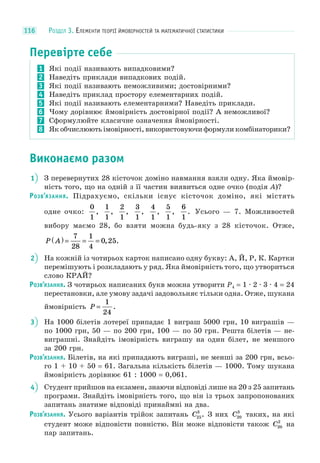 РОЗДІЛ 3. ЕЛЕМЕНТИ ТЕОРІЇ ЙМОВІРНОСТЕЙ ТА МАТЕМАТИЧНОЇ СТАТИСТИКИ116
Перевірте себе
1 Які події називають випадковими?
2 Наведіть приклади випадкових подій.
3 Які події називають неможливими; достовірними?
4 Наведіть приклад простору елементарних подій.
5 Які події називають елементарними? Наведіть приклади.
6 Чому дорівнює ймовірність достовірної події? А неможливої?
7 Сформулюйте класичне означення ймовірності.
8 Як обчислюють імовірності, використовуючи формули комбінаторики?
Виконаємо разом
1 З перевернутих 28 кісточок доміно навмання взяли одну. Яка ймовір-
ність того, що на одній з її частин виявиться одне очко (подія A)?
РОЗВ’ЯЗАННЯ. Підрахуємо, скільки існує кісточок доміно, які містять
одне очко:
0
1
,
1
1
,
2
1
,
3
1
,
4
1
,
5
1
,
6
1
. Усього — 7. Можливостей
вибору маємо 28, бо взяти можна будь-яку з 28 кісточок. Отже,
P A( ) = = =
7
28
1
4
0 25, .
2 На кожній із чотирьох карток написано одну букву: А, Й, Р, К. Картки
перемішують і розкладають у ряд. Яка ймовірність того, що утвориться
слово КРАЙ?
РОЗВ’ЯЗАННЯ. З чотирьох написаних букв можна утворити P4 = 1 · 2 · 3 · 4 = 24
перестановки, але умову задачі задовольняє тільки одна. Отже, шукана
ймовірність P =
1
24
.
3 На 1000 білетів лотереї припадає 1 виграш 5000 грн, 10 виграшів —
по 1000 грн, 50 — по 200 грн, 100 — по 50 грн. Решта білетів — не-
виграшні. Знайдіть імовірність виграшу на один білет, не меншого
за 200 грн.
РОЗВ’ЯЗАННЯ. Білетів, на які припадають виграші, не менші за 200 грн, всьо-
го 1 + 10 + 50 = 61. Загальна кількість білетів — 1000. Тому шукана
ймовірність дорівнює 61 : 1000 = 0,061.
4 Студент прийшов на екзамен, знаючи відповіді лише на 20 з 25 запитань
програми. Знайдіть імовірність того, що він із трьох запропонованих
запитань знатиме відповіді принаймні на два.
РОЗВ’ЯЗАННЯ. Усього варіантів трійок запитань C25
3
. З них C20
3
таких, на які
студент може відповісти повністю. Він може відповісти також C20
2
на
пар запитань.
 