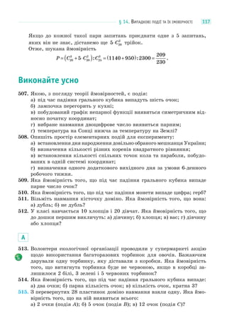 § 14. ВИПАДКОВІ ПОДІЇ ТА ЇХ ІМОВІРНОСТІ 117
Якщо до кожної такої пари запитань приєднати одне з 5 запитань,
яких він не знає, дістанемо ще 5 20
2
⋅C трійок.
Отже, шукана ймовірність
P C C C= + ⋅( ) = +( ) =20
3
20
2
25
3
5 1140 950 2300
209
230
: : .
Виконайте усно
507. Якою, з погляду теорії ймовірностей, є подія:
а) під час падіння грального кубика випадуть шість очок;
б) лампочка перегорить у кухні;
в) побудований графік непарної функції виявиться симетричним від-
носно початку координат;
г) вибране навмання двоцифрове число виявиться парним;
ґ) температура на Сонці нижча за температуру на Землі?
508. Опишіть простір елементарних подій для експерименту:
а) встановлення дня народження довільно обраного мешканця України;
б) визначення кількості різних коренів квадратного рівняння;
в) встановлення кількості спільних точок кола та параболи, побудо-
ваних в одній системі координат;
г) визначення одного додаткового вихідного дня за умови 6-денного
робочого тижня.
509. Яка ймовірність того, що під час падіння грального кубика випаде
парне число очок?
510. Яка ймовірність того, що під час падіння монети випаде цифра; герб?
511. Візьміть навмання кісточку доміно. Яка ймовірність того, що вона:
а) дубль; б) не дубль?
512. У класі навчається 10 хлопців і 20 дівчат. Яка ймовірність того, що
до дошки першим викличуть: а) дівчину; б) хлопця; в) вас; г) дівчину
або хлопця?
А
513. Волонтери екологічної організації проводили у супермаркеті акцію
щодо використання багаторазових торбинок для овочів. Бажаючим
дарували одну торбинку, яку діставали з коробки. Яка ймовірність
того, що витягнута торбинка буде не червоною, якщо в коробці за-
лишилося 2 білі, 3 зелені і 5 червоних торбинок?
514. Яка ймовірність того, що під час падіння грального кубика випаде:
а) два очки; б) парна кількість очок; в) кількість очок, кратна 3?
515. З перевернутих 28 пластинок доміно навмання взяли одну. Яка ймо-
вірність того, що на ній виявиться всього:
а) 2 очки (подія A); б) 5 очок (подія B); в) 12 очок (подія C)?
 