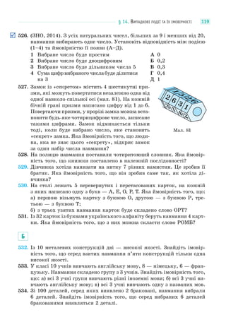 § 14. ВИПАДКОВІ ПОДІЇ ТА ЇХ ІМОВІРНОСТІ 119
526. (ЗНО, 2014). З усіх натуральних чисел, більших за 9 і менших від 20,
навмання вибирають одне число. Установіть відповідність між подією
(1–4) та ймовірністю її появи (А–Д).
1 Вибране число буде простим
2 Вибране число буде двоцифровим
3 Вибране число буде дільником числа 5
4 Сума цифр вибраного числа буде ділитися
на 3
А 0
Б 0,2
В 0,3
Г 0,4
Д 1
527. Замок із «секретом» містить 4 шестикутні при-
зми, які можуть повертатися незалежно одна від
одної навколо спільної осі (мал. 81). На кожній
бічній грані призми написано цифру від 1 до 6.
Повертаючи призми, у прорізі замка можна вста-
новити будь-яке чотирицифрове число, записане
такими цифрами. Замок відмикається тільки
тоді, коли буде набрано число, яке становить
«секрет» замка. Яка ймовірність того, що люди-
на, яка не знає цього «секрету», відкриє замок
за один набір числа навмання?
528. На полицю навмання поставили чотиритомний словник. Яка ймовір-
ність того, що книжки поставлено в належній послідовності?
529. Дівчинка хотіла нанизати на нитку 7 різних намистин. Це зробив її
братик. Яка ймовірність того, що він зробив саме так, як хотіла ді-
вчинка?
530. На столі лежать 5 перевернутих і перетасованих карток, на кожній
з яких написано одну з букв — A, E, O, P, T. Яка ймовірність того, що:
а) першою візьмуть картку з буквою O, другою — з буквою P, тре-
тьою — з буквою T;
б) з трьох узятих навмання карток буде складено слово OPT?
531. Із 32 карток із буквами українського алфавіту беруть навмання 4 карт-
ки. Яка ймовірність того, що з них можна скласти слово РОМБ?
Б
532. Із 10 металевих конструкцій дві — високої якості. Знайдіть імовір-
ність того, що серед взятих навмання п’яти конструкцій тільки одна
високої якості.
533. У класі 10 учнів вивчають англійську мову, 8 — німецьку, 6 — фран-
цузьку. Навмання складено групу з 3 учнів. Знайдіть імовірність того,
що: а) всі 3 учні групи вивчають різні іноземні мови; б) всі 3 учні ви-
вчають англійську мову; в) всі 3 учні вивчають одну з названих мов.
534. Зі 100 деталей, серед яких виявлено 2 браковані, навмання вибрали
6 деталей. Знайдіть імовірність того, що серед вибраних 6 деталей
бракованими виявляться 2 деталі.
Мал. 81
2
3 1 4 2
1
5
2
6
6 3 1
 