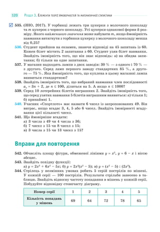 РОЗДІЛ 3. ЕЛЕМЕНТИ ТЕОРІЇ ЙМОВІРНОСТЕЙ ТА МАТЕМАТИЧНОЇ СТАТИСТИКИ120
535. (ЗНО, 2017). У торбинці лежать три цукерки з молочного шоколаду
та m цукерок з чорного шоколаду. Усі цукерки однакової форми й роз-
міру. Якого найменшого значення може набувати m, якщо ймовірність
навмання витягнути з торбинки цукерку з молочного шоколаду менша
від 0,25?
536. Студент прийшов на екзамен, знаючи відповіді на 45 запитань із 60.
Кожен білет містить 2 запитання з 60. Студент узяв білет навмання.
Знайдіть імовірність того, що він знає відповідь: а) на обидва запи-
тання; б) тільки на одне запитання.
537. У магазин надходять лампи з двох заводів: 30 % — з одного і 70 % —
з другого. Серед ламп першого заводу стандартних 85 %, а друго-
го — 75 %. Яка ймовірність того, що куплена в цьому магазині лампа
виявиться стандартною?
538. Знайдіть імовірність того, що вибраний навмання член послідовності
an = 3n + 2, де n ≤ 100, ділиться на 5. А якщо n ≤ 1000?
539. Серед 10 лотерейних білетів виграшних 2. Знайдіть імовірність того,
що серед узятих навмання 5 білетів виграшним виявиться: а) тільки 1;
б) принаймні 1.
540. Учасник «Спортлото» має назвати 6 чисел із запропонованих 49. Він
виграє, якщо вгадає 3, 4, 5 або 6 чисел. Знайдіть імовірності вгаду-
вання цієї кількості чисел.
541. Що ймовірніше вгадати:
а) 3 числа з 49 чи 4 числа з 36;
б) 7 чисел з 15 чи 8 чисел з 15;
в) 3 числа з 15 чи 13 чисел з 15?
Вправи для повторення
542. Обчисліть площу фігури, обмеженої лініями y = x2
, y = 6 – x і віссю
абсцис.
543. Знайдіть похідну функції:
а) y = 2x3
+ 6x2
– 5x; б) y = 2x3
(x2
– 5); в) y = (x2
– 5) : (2x3
).
544. Стрілець у незмінних умовах робить 5 серій пострілів по мішені.
У кожній серії — 100 пострілів. Результати стрільби занесено в та-
блицю. Знайдіть відносну частоту попадання в мішень у кожній серії.
Побудуйте відповідну стовпчасту діаграму.
Номер серії 1 2 3 4 5
Кількість попадань
у мішень
69 64 72 78 65
 