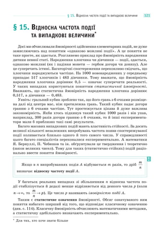 § 15. ВІДНОСНА ЧАСТОТА ПОДІЇ ТА ВИПАДКОВІ ВЕЛИЧИНИ 121
§ 15. ВІДНОСНА ЧАСТОТА ПОДІЇ
ТА ВИПАДКОВІ ВЕЛИЧИНИ*
Досі ми обчислювали ймовірності здійснення елементарних подій, не дуже
замислюючись над поняттям «однаково можливі події». А це поняття не
таке просте, як здається. Розглянемо приклад про ймовірність народження
дитини певної статі. Народження хлопчика чи дівчинки — події, здається,
однаково можливі (як і падіння монети — гербом догори чи донизу). Але
це суперечить істині. Багаторічні спостереження переконливо свідчать, що
хлопчики народжуються частіше. На 1000 новонароджених у середньому
припадає 517 хлопчиків і 483 дівчинки. Тому вважати, що ймовірність
народження хлопчика дорівнює 0,5 — означає суперечити реальності.
У таких випадках користуються поняттям статистичної ймовірності.
Вважають, що статистична ймовірність народження хлопчика дорівнює
0,517, а дівчинки — 0,483.
Уявіть: гральний кубик зроблено так, що його грань з 6 очками розміще-
на далі від центра мас, ніж протилежна грань. Такий кубик падає догори
гранню з 6 очками частіше. Тут простежується цікава й дуже важлива
закономірність. Якби хтось підкинув такий кубик 1000 разів і він упав,
наприклад, 300 разів догори гранню з 6 очками, то й інші експеримента-
тори мали б приблизно такі самі результати.
Багато масових випадкових подій мають властивість стійкості. За досить
великої кількості незалежних випробувань частота появи спостережуваної
події коливається близько одного й того самого числа. У справедливості
цього багато спеціалістів переконалися експериментально. А математики
Я. Бернуллі, П. Чебишов та ін. обґрунтували це твердження і теоретично
(закон великих чисел). Тому для таких (статистично стійких) подій раціо-
нально ввести поняття ймовірності.
У багатьох реальних випадках зі збільшенням n відносна частота по-
дії стабілізується й дедалі менше відрізняється від деякого числа p (коли
n → ∞, то
m
n
p→ ). Це число p називають імовірністю події A.
Таким є статистичне означення ймовірності. Обсяг означуваного ним
поняття набагато ширший від того, що відповідає класичному означенню
(див. с. 114). Класичну ймовірність обчислюють математичними методами,
а статистичну здебільшого визначають експериментально.
* Для тих, хто хоче знати більше
Якщо в n випробуваннях подія A відбувається m разів, то дріб
m
n
визначає відносну частоту події A.
 