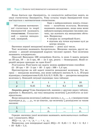 РОЗДІЛ 3. ЕЛЕМЕНТИ ТЕОРІЇ ЙМОВІРНОСТЕЙ ТА МАТЕМАТИЧНОЇ СТАТИСТИКИ122
Якщо йдеться про ймовірність, то спеціалісти найчастіше мають на
увазі статистичну ймовірність. Тому сучасна теорія ймовірностей тісно
пов’язується з математичною статистикою.
Одне з найважливіших понять стохас-
тики — випадкова величина. Величину
називають випадковою, якщо вона може
набувати наперед невідомих числових зна-
чень, що залежать від випадкових обста-
вин. Наприклад:
• виграш на лотерейний білет;
• відстань від точки влучання кулі до
центра мішені.
Значення першої випадкової величини — деякі цілі числа.
Такі величини називають дискретними. Множина значень другої ве-
личини — деякий неперервний відрізок числової прямої. Такі величини
називають неперервними.
Приклад. Випущено 100 лотерейних білетів, із яких 5 мають виграти
по 10 грн, 10 — по 5 грн, 40 — по 1 грн, решта — безвиграшні. Який се-
редній виграш припадає на один білет?
Розв’язання. Розв’язати цю задачу можна арифметичним способом:
(5 · 10 грн + 10 · 5 грн + 40 · 1 грн) : 100 = 1,4 грн.
Проілюструємо на цій задачі поняття випадкової величини. Тут ви-
граш — випадкова величина, яка може набувати значень 0, 1, 5, 10 (грн)
відповідно з імовірностями 0,45; 0,4; 0,1 і 0,05. Це — дискретна випадкова
величина ξ. Описаній ситуації відповідає така таблиця:
ξ 0 1 5 10
p 0,45 0,4 0,1 0,05
Зверніть увагу! Сума ймовірностей, наявних у другому рядку таблиці,
дорівнює 1. Вважають, що таку випадкову величину ξ розподілено за ймо-
вірностями.
Якщо випадкова величина ξ набуває значень x1 x2, ..., xn з імовірностями
відповідно p1 p2, ..., pn, то це означає, що величину ξ розподілено за таким
законом:
ξ x2 ... xn
pi p1 p2 ... pn
Середнє значення такої величини називають математичним сподіван-
ням і позначають M(ξ):
M(ξ) = x1 · p1 + x2 · p2 + ... + xn · pn.
Наприклад, для попередньої задачі M(ξ) = 0 · 0,45 + 1 · 0,4 + 5 · 0,1 +
+ 10 · 0,05 = 1,4.
Об’єднання математич-
ної статистики та теорії
ймовірностей називають
стохастикою. Стохастич-
ний — означає випадко-
вий, імовірний.
 