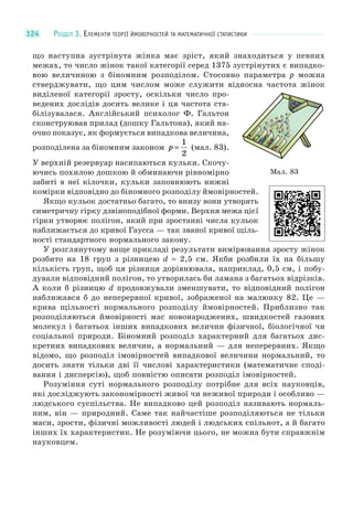 РОЗДІЛ 3. ЕЛЕМЕНТИ ТЕОРІЇ ЙМОВІРНОСТЕЙ ТА МАТЕМАТИЧНОЇ СТАТИСТИКИ124
що наступна зустрінута жінка має зріст, який знаходиться у певних
межах, то число жінок такої категорії серед 1375 зустрінутих є випадко-
вою величиною з біномним розподілом. Стосовно параметра p можна
стверджувати, що цим числом може служити відносна частота жінок
виділеної категорії зросту, оскільки число про-
ведених дослідів досить велике і ця частота ста-
білізувалася. Англійський психолог Ф. Гальтон
сконструював прилад (дошку Гальтона), який на-
очно показує, як формується випадкова величина,
розподілена за біномним законом p =
1
2
(мал. 83).
У верхній резервуар насипаються кульки. Скочу-
ючись похилою дошкою й обминаючи рівномірно
забиті в неї кілочки, кульки заповнюють нижні
комірки відповідно до біномного розподілу ймовірностей.
Якщо кульок достатньо багато, то внизу вони утворять
симетричну гірку дзвіноподібної форми. Верхня межа цієї
гірки утворює полігон, який при зростанні числа кульок
наближається до кривої Гаусса — так званої кривої щіль-
ності стандартного нормального закону.
У розглянутому вище прикладі результати вимірювання зросту жінок
розбито на 18 груп з різницею d = 2,5 см. Якби розбили їх на більшу
кількість груп, щоб ця різниця дорівнювала, наприклад, 0,5 см, і побу-
дували відповідний полігон, то утворилась би ламана з багатьох відрізків.
А коли б різницю d продовжували зменшувати, то відповідний полігон
наближався б до неперервної кривої, зображеної на малюнку 82. Це —
крива щільності нормального розподілу ймовірностей. Приблизно так
розподіляються ймовірності мас новонароджених, швидкостей газових
молекул і багатьох інших випадкових величин фізичної, біологічної чи
соціальної природи. Біномний розподіл характерний для багатьох дис-
кретних випадкових величин, а нормальний — для неперервних. Якщо
відомо, що розподіл імовірностей випадкової величини нормальний, то
досить знати тільки дві її числові характеристики (математичне споді-
вання і дисперсію), щоб повністю описати розподіл імовірностей.
Розуміння суті нормального розподілу потрібне для всіх науковців,
які досліджують закономірності живої чи неживої природи і особливо —
людського суспільства. Не випадково цей розподіл називають нормаль-
ним, він — природний. Саме так найчастіше розподіляються не тільки
маси, зрости, фізичні можливості людей і людських спільнот, а й багато
інших їх характеристик. Не розуміючи цього, не можна бути справжнім
науковцем.
Мал. 83
 