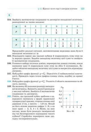 § 15. ВІДНОСНА ЧАСТОТА ПОДІЇ ТА ВИПАДКОВІ ВЕЛИЧИНИ 127
Б
554. Знайдіть математичне сподівання та дисперсію випадкової величини,
розподіленої за таким законом:
ϕ 0 1 2 3 4 5
p
1
6
1
6
1
6
1
6
1
6
1
6
ψ 1 2 3 4 5 6 7 8
p
1
8
1
8
1
8
1
8
1
8
1
8
1
8
1
8
Придумайте реальні ситуації, математичними моделями яких були б
випадкові величини ϕ і ψ.
555. Підкидають одразу два гральні кубики й підраховують суму очок на
їх верхніх гранях. Задайте випадкову величину цієї суми та знайдіть
її математичне сподівання.
556. З повного набору кісточок доміно, перевернутих донизу очками, взяли
навмання одну й підрахували суму очок на обох її половинках. За-
дайте таблично випадкову величину цієї суми та накресліть відповідну
діаграму.
557. Побудуйте графік функції y Cx
= 9 . Перелічіть її найважливіші власти-
вості. Проведіть через точки графіка плавну лінію, подібну до кривої
Гаусса.
558. Побудуйте графік функції y Cx
= 6 . Укажіть її область визначення та об-
ласть значень.
559. На малюнку 85 показано розподіл випадко-
вої величини μ. Запишіть закон її розподілу
у вигляді таблиці. Знайдіть її математичне
сподівання та дисперсію.
560. Уявіть, що гральний кубик зроблено з од-
норідного матеріалу у формі правильної
чотирикутної призми, сторона основи якої
дорівнює 2 см, а висота — 1,9 см. Нехай
на його основи нанесено цифри 1 і 6, а на
інші грані — 2, 3, 4 і 5. Яким, на ваш
погляд, може бути розподіл імовірностей
під час багаторазового підкидання такого
кубика? Спробуйте перевірити свою здо-
гадку експериментально.
0,4
P
0,3
0,2
0,1
1 2 3 4 μO
Мал. 85
 