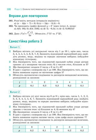 РОЗДІЛ 3. ЕЛЕМЕНТИ ТЕОРІЇ ЙМОВІРНОСТЕЙ ТА МАТЕМАТИЧНОЇ СТАТИСТИКИ128
Вправи для повторення
561. Розв’яжіть методом інтервалів нерівність:
а) (x – 4)(x + 7) < 0; б) (x + 5)(x – 0,5) > 0.
562. Чи проходить графік функції y = 2x
через точку A, якщо:
а) A(4; 16); б) A(4; 256); в) A(–2; –0,5); г) A(–2; 0,0625)?
563. Дано f x
x
x
( ) =
+2
1
5
. Обчисліть ′ ( )f 1 та ′ ( )f 2 .
Самостійна робота 3
ВАРІАНТ 1
1 Вибірка містить усі натуральні числа від 1 до 10 і, крім них, числа
3, 4, 4, 5, 5, 5, 6, 6, 7, 8. Запишіть відповідний варіаційний ряд; знай-
діть розмах, моду, медіану та середнє значення вибірки; побудуйте
відповідну гістограму.
2 Яка ймовірність того, що підкинутий гральний кубик упаде догори
гранню: а) з непарним числом очок; б) з числом очок, більшим за 3?
3 Що ймовірніше: вгадати 2 числа з 9 чи 3 з 8?
4 В урні є картки з номерами від 1 до 100. Яка ймовірність того, що ви-
йнята навмання картка не міститиме цифри 5?
5 Обчисліть математичне сподівання та дисперсію випадкової величини,
розподіленої за законом:
j 1 2 3 4 5
p 0,1 0,3 0,3 0,2 0,1
ВАРІАНТ 2
1 Вибірка містить усі цілі числа від 0 до 9 і, крім них, числа 1, 1, 2, 2,
3, 3, 3, 4, 5, 5, 6, 7. Запишіть відповідний варіаційний ряд; знайдіть
розмах, моду, медіану та середнє значення вибірки; побудуйте відпо-
відну гістограму.
2 Яка ймовірність того, що підкинутий гральний кубик упаде догори
гранню з числом очок: а) більшим за 4; б) меншим від 4?
3 Що ймовірніше: вгадати 3 числа з 9 чи 4 з 8?
4 В урні є картки з номерами від 1 до 100. Яка ймовірність того, що ви-
йнята навмання картка матиме число, сума цифр якого дорівнює 7?
5 Обчисліть математичне сподівання та дисперсію випадкової величини,
розподіленої за законом:
j 0 1 2 3 4
p 0,2 0,1 0,3 0,2 0,2
 