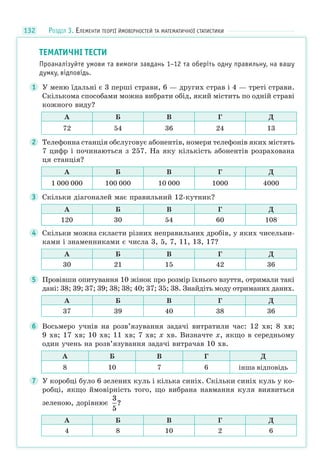 132
ТЕМАТИЧНІ ТЕСТИ
Проаналізуйте умови та вимоги завдань 1–12 та оберіть одну правильну, на вашу
думку, відповідь.
1 У меню їдальні є 3 перші страви, 6 — других страв і 4 — треті страви.
Скількома способами можна вибрати обід, який містить по одній страві
кожного виду?
А Б В Г Д
72 54 36 24 13
2 Телефонна станція обслуговує абонентів, номери телефонів яких містять
7 цифр і починаються з 257. На яку кількість абонентів розрахована
ця станція?
А Б В Г Д
1 000 000 100 000 10 000 1000 4000
3 Скільки діагоналей має правильний 12-кутник?
А Б В Г Д
120 30 54 60 108
4 Скільки можна скласти різних неправильних дробів, у яких чисельни-
ками і знаменниками є числа 3, 5, 7, 11, 13, 17?
А Б В Г Д
30 21 15 42 36
5 Провівши опитування 10 жінок про розмір їхнього взуття, отримали такі
дані: 38; 39; 37; 39; 38; 38; 40; 37; 35; 38. Знайдіть моду отриманих даних.
А Б В Г Д
37 39 40 38 36
6 Восьмеро учнів на розв’язування задачі витратили час: 12 хв; 8 хв;
9 хв; 17 хв; 10 хв; 11 хв; 7 хв; х хв. Визначте х, якщо в середньому
один учень на розв’язування задачі витрачав 10 хв.
А Б В Г Д
8 10 7 6 інша відповідь
7 У коробці було 6 зелених куль і кілька синіх. Скільки синіх куль у ко-
робці, якщо ймовірність того, що вибрана навмання куля виявиться
зеленою, дорівнює
3
5
?
А Б В Г Д
4 8 10 2 6
РОЗДІЛ 3. ЕЛЕМЕНТИ ТЕОРІЇ ЙМОВІРНОСТЕЙ ТА МАТЕМАТИЧНОЇ СТАТИСТИКИ
 