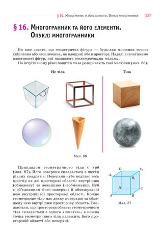§16. МНОГОГРАННИК ТА ЙОГО ЕЛЕМЕНТИ. ОПУКЛІ МНОГОГРАННИКИ 137
§16. МНОГОГРАННИК ТА ЙОГО ЕЛЕМЕНТИ.
ОПУКЛІ МНОГОГРАННИКИ
Ви вже знаєте, що геометрична фігура — будь-яка множина точок:
скінченна або нескінченна, на площині або в просторі. Надалі вивчатимемо
властивості фігур, які називають геометричними тілами.
На інтуїтивному рівні поняття тіла розкривають такі малюнки (мал. 86).
Не тіла Тіла
Мал. 86
Прикладом геометричного тіла є куб
(мал. 87). Його поверхня складається з шести
рівних квадратів. Поверхня куба поділяє весь
простір на дві просторові області: внутрішню
(обмежену) та зовнішню (необмежену). Куб
є об’єднанням його поверхні й обмежуваної
нею внутрішньої просторової області. Кожне
геометричне тіло має деяку поверхню та обме-
жену нею внутрішню просторову область. Вва-
жається, що просторова область геометричного
тіла складається з одного «шматка», а кожна
точка геометричного тіла належить його про-
сторовій області або поверхні.
Мал. 87
A1
A B
C
C1
D1
D
B1
 