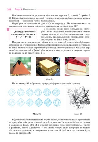 РОЗДІЛ 4. МНОГОГРАННИКИ140
Помічене вами співвідношення між числом вершин В, граней Г і ребер Р
Л. Ейлер сформулював у вигляді теореми, що стала однією з перших теорем
топології — важливої галузі математики.
Перевірте це твердження для куба й тетраедра. Чи правильним є це
твердження для многогранників, зображених на малюнку 92?
З різними, іноді дуже складними, мате-
ріальними моделями многогранників мають
справу каменярі, теслі, шліфувальники, стру-
гальники, гранувальники, мінералоги, кри-
сталографи та інші спеціалісти.
Наприклад, столяр щодня робить десятки деталей у вигляді найрізнома-
нітніших многогранників. Екскаваторники риють різні траншеї, котловани
та інші виїмки також переважно у вигляді многогранників. Фахівці хар-
чової промисловості у формі різних видів многогранників готують страви
та подають їх до столу (мал. 94).
Мал. 94
На малюнку 95 зображено природні форми кристалів гранату.
Мал. 95 Мал. 96
Відомий чеський письменник Карел Чапек, ознайомившись із кристалами
та зрозумівши їх роль у житті людей, проспівав їм великий гімн — словом
і малюнком (мал. 96): «І в людині захована сила кристалізації... Число
і фантазія, закон і достаток — ось живі, творчі сили природи: не сидіти
під землею деревом, а створювати кристали й ідеї, ось що означає бути
разом із природою!»
Для будь-якого опу-
клого многогранника
В + Г – P = 2.
 
