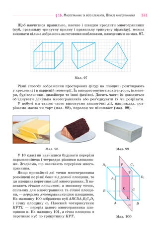 §16. МНОГОГРАННИК ТА ЙОГО ЕЛЕМЕНТИ. ОПУКЛІ МНОГОГРАННИКИ 141
Щоб навчитися правильно, наочно і швидко креслити многогранники
(куб, правильну трикутну призму і правильну трикутну піраміду), можна
виконати кілька зображень за готовими шаблонами, наведеними на мал. 97.
Мал. 97
Різні способи зображення просторових фігур на площині розглядають
у кресленні і в нарисній геометрії. Їх використовують архітектори, інжене-
ри, будівельники, дизайнери та інші фахівці. Досить часто їм доводиться
об’єднувати декілька многогранників або роз’єднувати їх чи розрізати.
У побуті ми також часто виконуємо аналогічні дії, наприклад, роз-
різаємо масло чи торт (мал. 98), поролон чи пінопласт (мал. 99).
Мал. 98 Мал. 99
У 10 класі ви навчилися будувати перерізи
паралелепіпеда і тетраедра різними площина-
ми. Згадаємо, що називають перерізом много-
гранника.
Якщо принаймні дві точки многогранника
розміщені по різні боки від деякої площини, то
ця площина перетинає цей многогранник. Її на-
зивають січною площиною, а множину точок,
спільних для многогранника та січної площи-
ни, — перерізом многогранника цією площиною.
На малюнку 100 зображено куб ABCDA1B1C1D1
і січну площину α. Плоский чотирикутник
KPTL — переріз даного многогранника пло-
щиною α. На малюнку 101, а січна площина α
перетинає куб по трикутнику KPT. Мал. 100
B C
DA
A1
B1 C1
D1
α
K
P
T
L
 