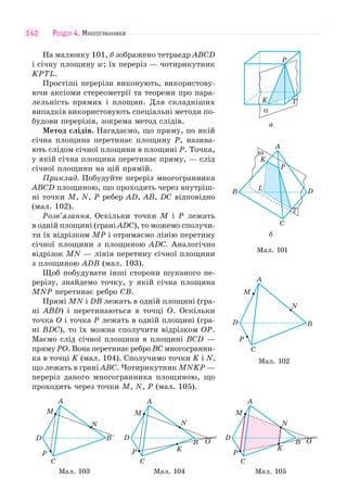 РОЗДІЛ 4. МНОГОГРАННИКИ142
На малюнку 101, б зображено тетраедр ABCD
і січну площину w; їх переріз — чотирикутник
KPTL.
Простіші перерізи виконують, використову-
ючи аксіоми стереометрії та теореми про пара-
лельність прямих і площин. Для складніших
випадків використовують спеціальні методи по-
будови перерізів, зокрема метод слідів.
Метод слідів. Нагадаємо, що пряму, по якій
січна площина перетинає площину P, назива-
ють слідом січної площини в площині P. Точка,
у якій січна площина перетинає пряму, — слід
січної площини на цій прямій.
Приклад. Побудуйте переріз многогранника
ABCD площиною, що проходить через внутріш-
ні точки M, N, P ребер AD, AB, DC відповідно
(мал. 102).
Розв’язання. Оскільки точки M і P лежать
в одній площині (грані ADC), то можемо сполучи-
ти їх відрізком MP і отримаємо лінію перетину
січної площини з площиною ADC. Аналогічно
відрізок MN — лінія перетину січної площини
з площиною ADB (мал. 103).
Щоб побудувати інші сторони шуканого пе-
рерізу, знайдемо точку, у якій січна площина
MNP перетинає ребро CВ.
Прямі MN і DB лежать в одній площині (гра-
ні ABD) і перетинаються в точці O. Оскільки
точка O і точка P лежать в одній площині (гра-
ні BDC), то їх можна сполучити відрізком OP.
Маємо слід січної площини в площині BCD —
пряму PO. Вона перетинає ребро BC многогранни-
ка в точці K (мал. 104). Сполучимо точки K і N,
що лежать в грані ABC. Чотирикутник MNKP —
переріз даного многогранника площиною, що
проходить через точки M, N, P (мал. 105).
C
P
D
M
A
N
B
C
P
D
M
A
N
BB OO
KK
C
P
D
M
A
N
BB OO
KK
Мал. 103 Мал. 104 Мал. 105
Мал. 101
ω
A
K
B
C
D
T
L
P
б
а
α
K T
P
Мал. 102
C
P
D
M
A
N
B
 