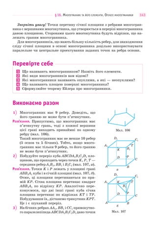 §16. МНОГОГРАННИК ТА ЙОГО ЕЛЕМЕНТИ. ОПУКЛІ МНОГОГРАННИКИ 143
Зверніть увагу! Точки перетину січної площини з ребрами многогран-
ника є вершинами многокутника, що утворюється в перерізі многогранника
даною площиною. Сторонами цього многокутника будуть відрізки, що на-
лежать граням многогранника.
Для многогранників, що мають більшу кількість ребер, для знаходження
сліду січної площини в основі многогранника доцільно використовувати
паралельне чи центральне проектування заданих точок на ребра основи.
Перевірте себе
1 Що називають многогранником? Назвіть його елементи.
2 Які види многогранників вам відомі?
3 Які многогранники називають опуклими, а які — неопуклими?
4 Що називають площею поверхні многогранника?
5 Сформулюйте теорему Ейлера про многогранники.
Виконаємо разом
1 Многогранник має 9 ребер. Доведіть, що
його гранню не може бути п’ятикутник.
РОЗВ’ЯЗАННЯ. Припустимо, що многогранник має
п’ятикутну грань, тоді з кожної вершини
цієї грані виходить принаймні по одному
ребру (мал. 106).
Такий многогранник має не менше 10 ребер
(5 основ та 5 бічних). Тобто, якщо много-
гранник має тільки 9 ребер, то його гранню
не може бути п’ятикутник.
2 Побудуйте переріз куба ABCDA1B1C1D1 пло-
щиною, що проходить через точки K, P, T —
середини ребер A1B1, BB1 і B1C1 (мал. 107, а).
РОЗВ’ЯЗАННЯ. Точки K і P лежать у площині грані
ABB1A1 куба і в січній площині (мал. 107, б).
Отже, ці площини перетинаються по пря-
мій KP. Січна площина перетинає квадрат
ABB1A1 по відрізку KP. Аналогічно пере-
конуємося, що дві інші грані куба січна
площина перетинає по відрізках KT і TP.
Побудувавши їх, дістанемо трикутник KPT.
Це і є шуканий переріз.
3 На бічних ребрах AA1, BB1 і CC1 прямокутно-
го паралелепіпеда ABCDA1B1C1D1 дано точки
Мал. 106
Мал. 107
A1
A
D
K
P
T
B
C
B1
C1
D1
б
A1
A
D
K
P
T
B
C
B1
C1
D1
а
 